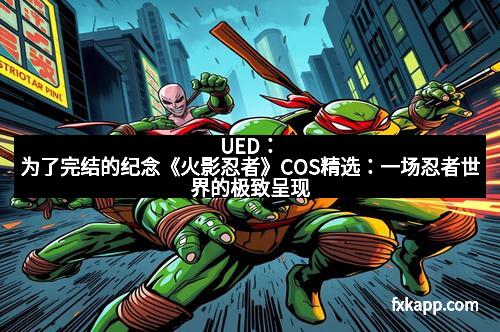 UED：为了完结的纪念《火影忍者》COS精选：一场忍者世界的极致呈现